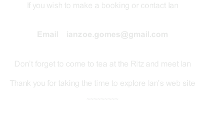 If you wish to make a booking or contact Ian    Email    ianzoe.gomes@gmail.com   Don’t forget to come to tea at the Ritz and meet Ian  Thank you for taking the time to explore Ian’s web site  ~~~~~~~~~